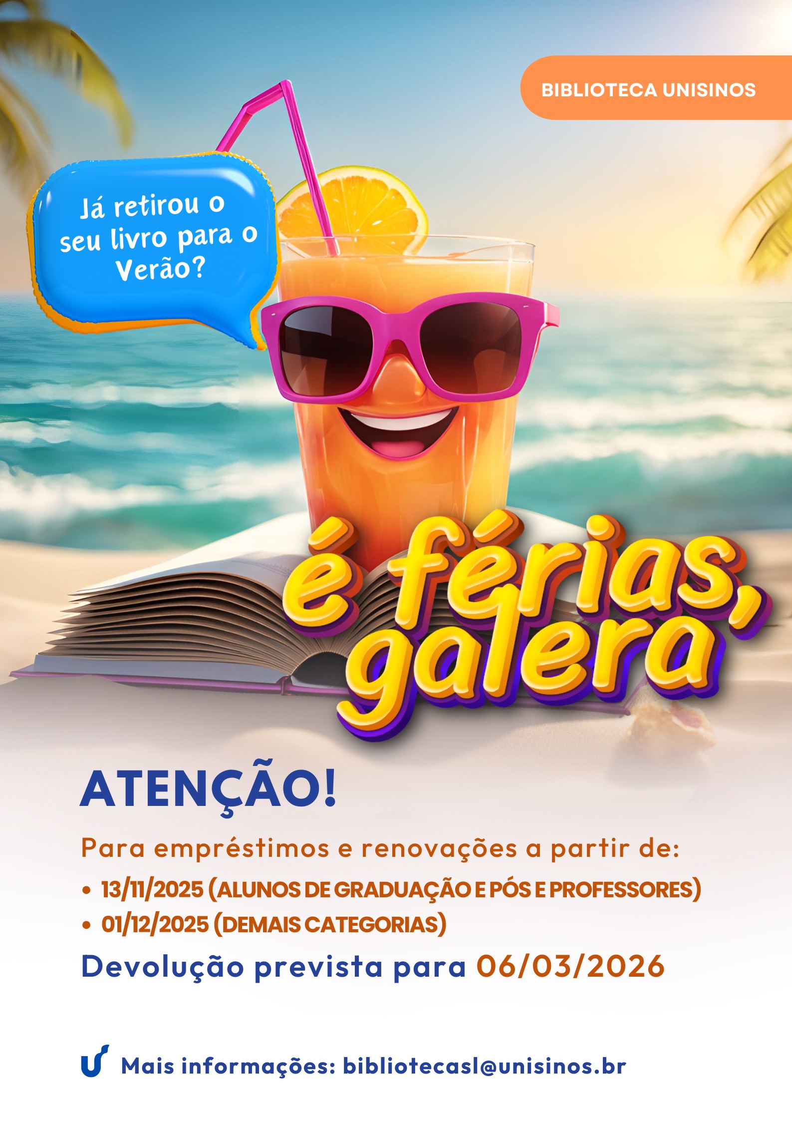 BIBLIOTECA UNISINOS Já retirou o seu livro para o Verão? é férias, galera ATENÇÃO! Para empréstimos e renovações a partir de: • 13/11/2025 (ALUNOS DE GRADUAÇÃO E PÓS E PROFESSORES) • 01/12/2025 (DEMAIS CATEGORIAS) Devolução prevista para 06/03/2026 Mais informações: bibliotecasl@unisinos.br